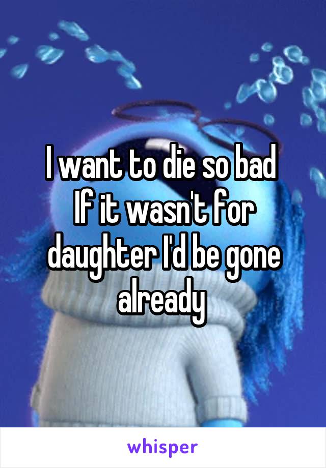 I want to die so bad 
If it wasn't for daughter I'd be gone already 