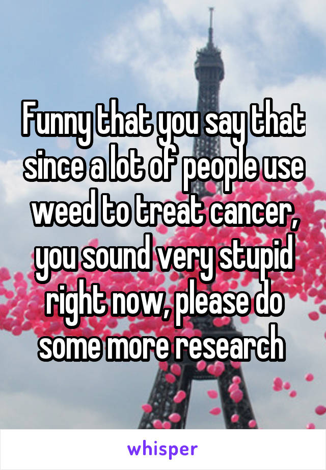 Funny that you say that since a lot of people use weed to treat cancer, you sound very stupid right now, please do some more research 