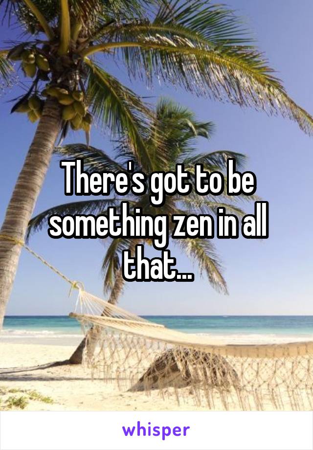 There's got to be something zen in all that...