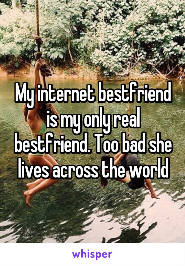 My internet bestfriend is my only real bestfriend. Too bad she lives across the world