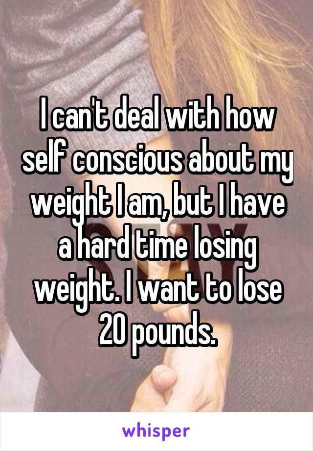 I can't deal with how self conscious about my weight I am, but I have a hard time losing weight. I want to lose 20 pounds.