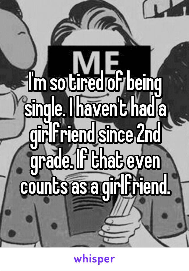 I'm so tired of being single. I haven't had a girlfriend since 2nd grade. If that even counts as a girlfriend.