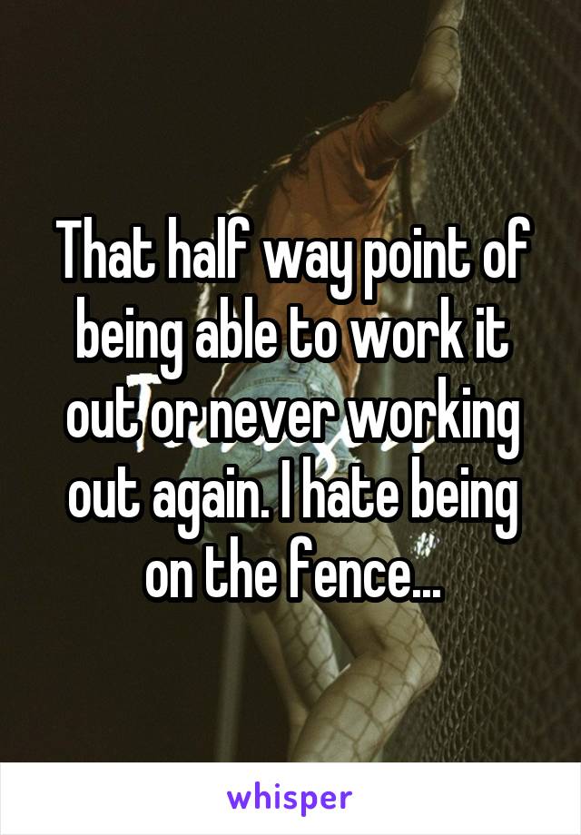 That half way point of being able to work it out or never working out again. I hate being on the fence...
