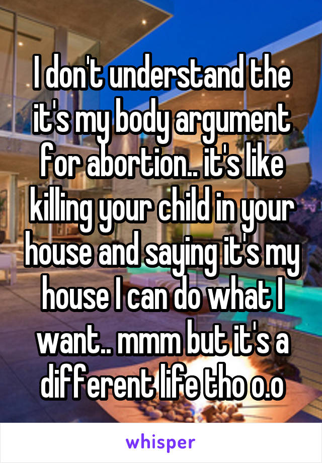 I don't understand the it's my body argument for abortion.. it's like killing your child in your house and saying it's my house I can do what I want.. mmm but it's a different life tho o.o