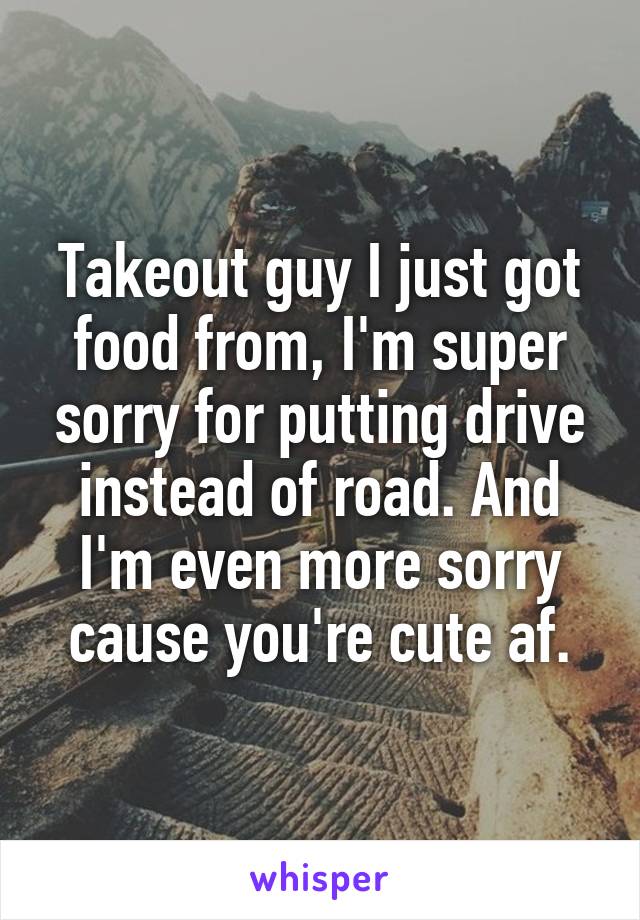 Takeout guy I just got food from, I'm super sorry for putting drive instead of road. And I'm even more sorry cause you're cute af.