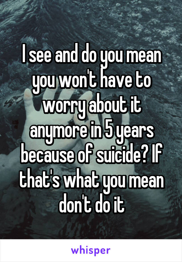 I see and do you mean you won't have to worry about it anymore in 5 years because of suicide? If that's what you mean don't do it