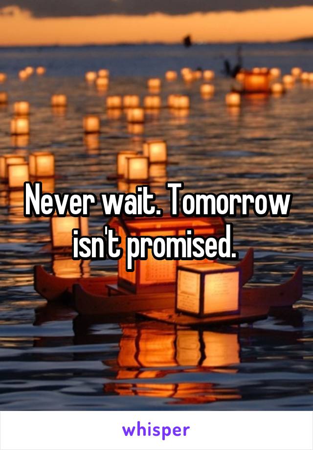 Never wait. Tomorrow isn't promised. 