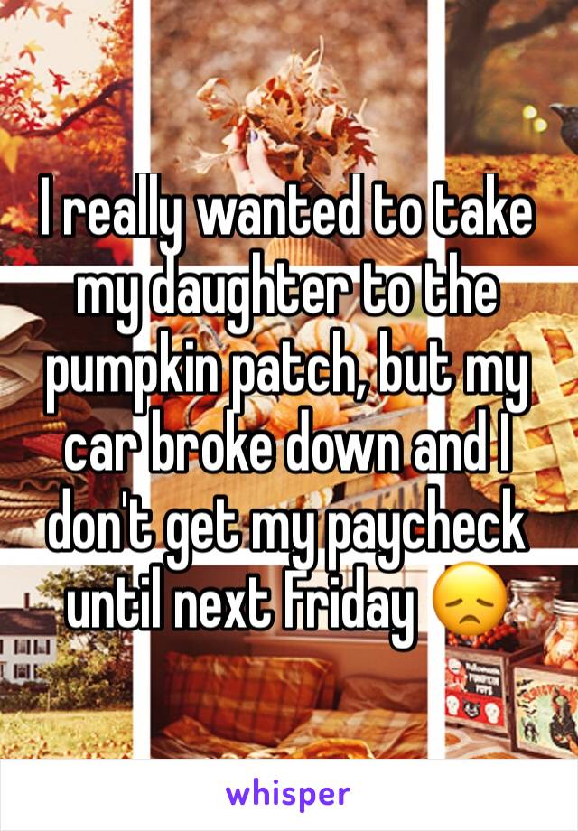 I really wanted to take my daughter to the pumpkin patch, but my car broke down and I don't get my paycheck until next Friday 😞