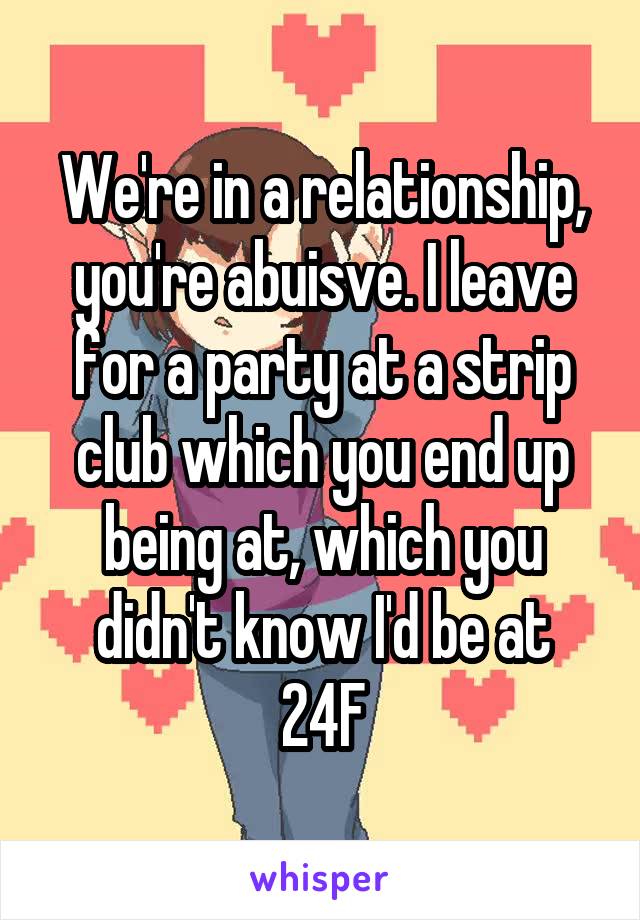 We're in a relationship, you're abuisve. I leave for a party at a strip club which you end up being at, which you didn't know I'd be at
24F