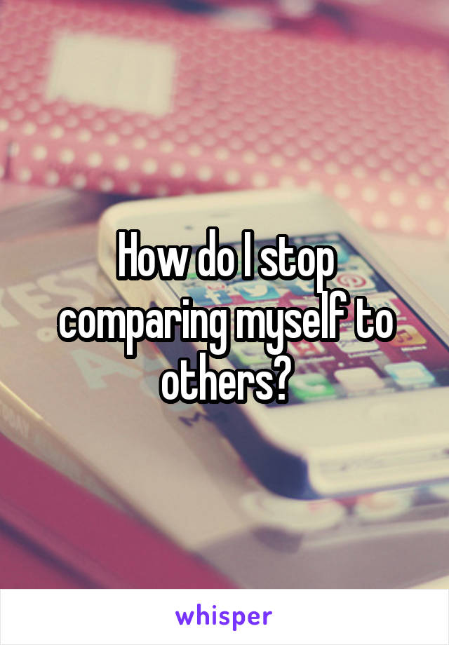 How do I stop comparing myself to others?