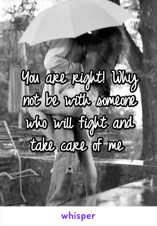 You are right! Why not be with someone who will fight and take care of me 