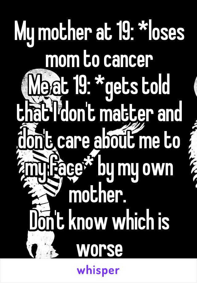 My mother at 19: *loses mom to cancer
Me at 19: *gets told that I don't matter and don't care about me to my face* by my own mother. 
Don't know which is worse