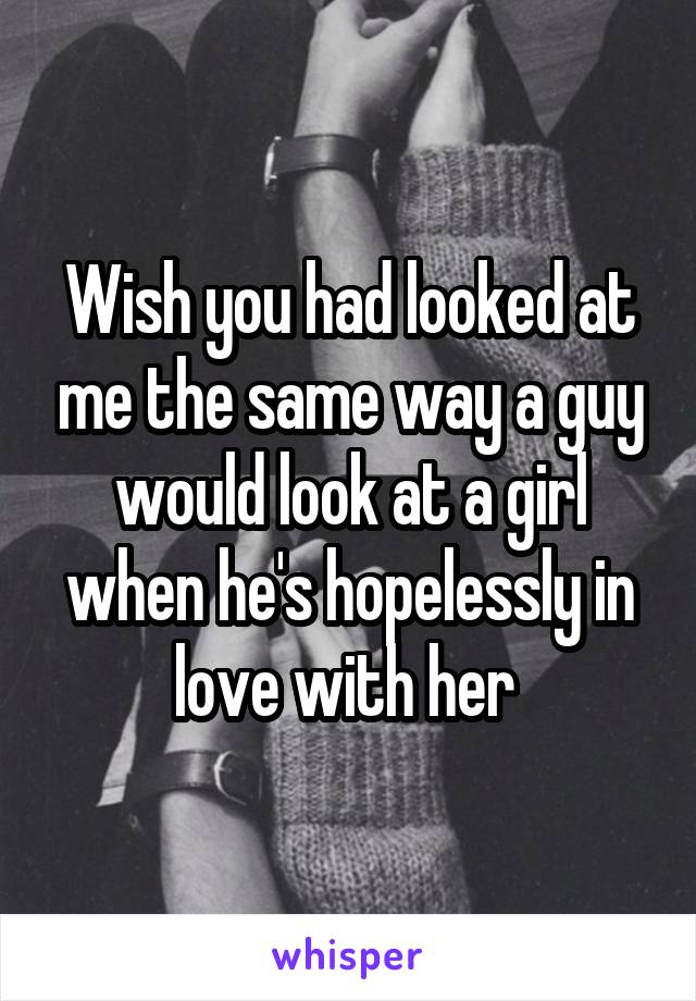 Wish you had looked at me the same way a guy would look at a girl when he's hopelessly in love with her 