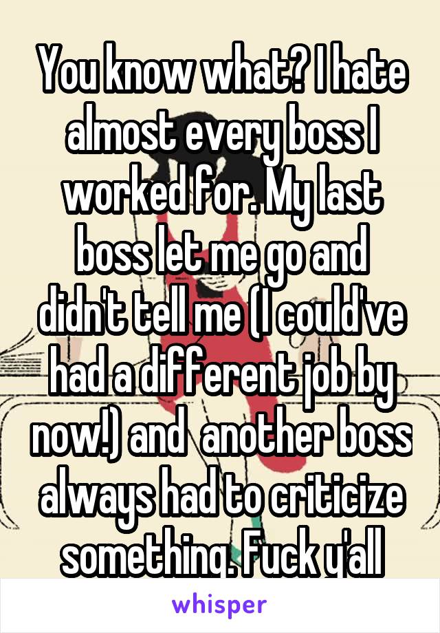 You know what? I hate almost every boss I worked for. My last boss let me go and didn't tell me (I could've had a different job by now!) and  another boss always had to criticize something. Fuck y'all