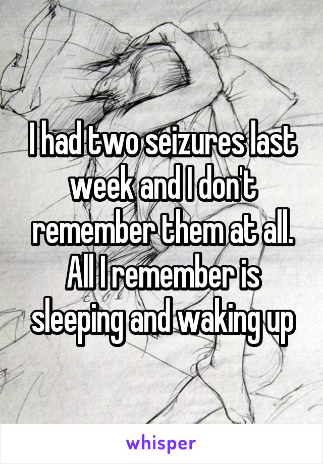 I had two seizures last week and I don't remember them at all. All I remember is sleeping and waking up