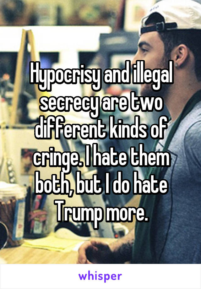 Hypocrisy and illegal secrecy are two different kinds of cringe. I hate them both, but I do hate Trump more.