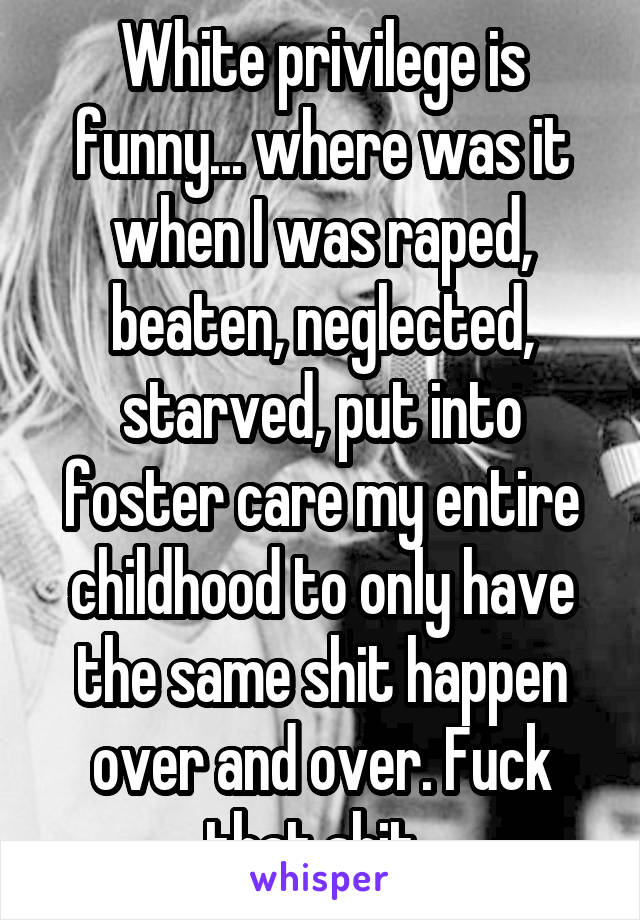 White privilege is funny... where was it when I was raped, beaten, neglected, starved, put into foster care my entire childhood to only have the same shit happen over and over. Fuck that shit. 