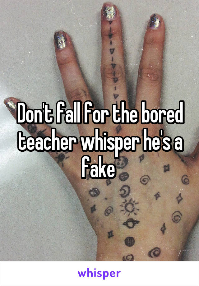 Don't fall for the bored teacher whisper he's a fake 