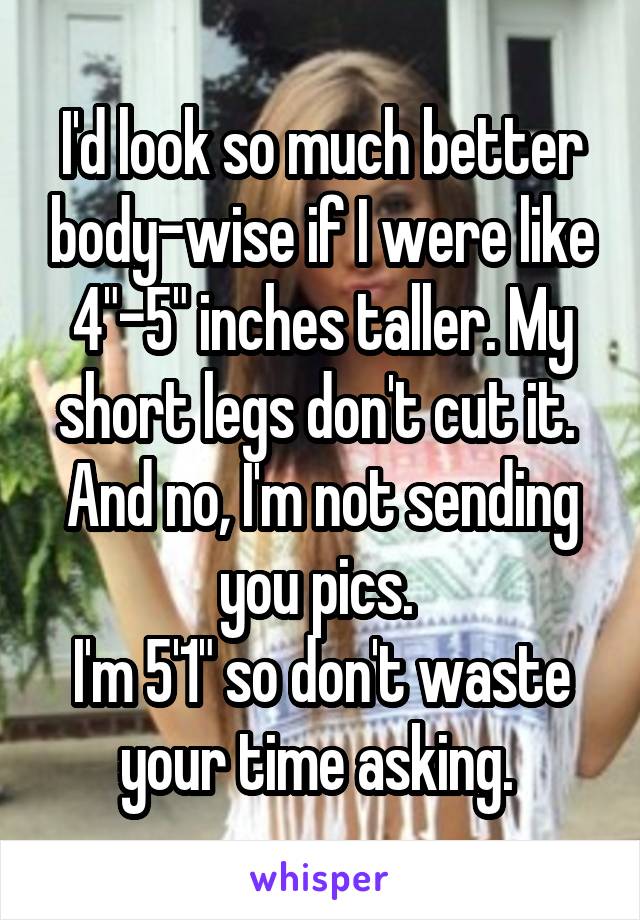I'd look so much better body-wise if I were like 4"-5" inches taller. My short legs don't cut it. 
And no, I'm not sending you pics. 
I'm 5'1" so don't waste your time asking. 