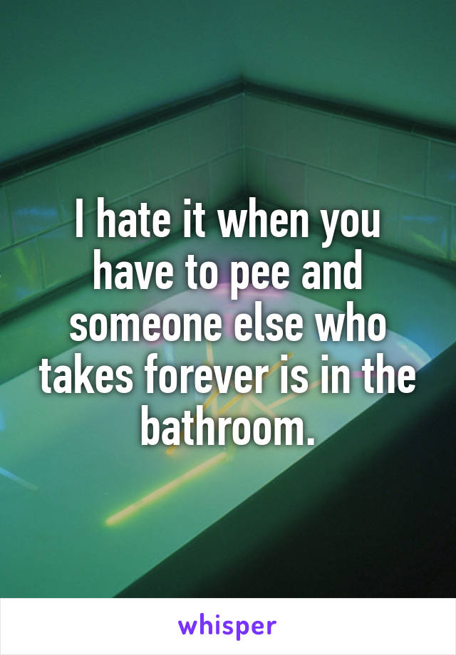 I hate it when you have to pee and someone else who takes forever is in the bathroom.
