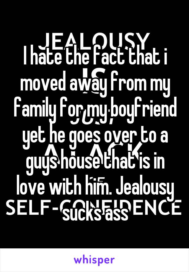 I hate the fact that i moved away from my family for my boyfriend yet he goes over to a guys house that is in love with him. Jealousy sucks ass