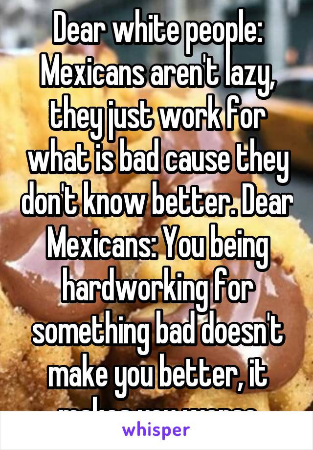 Dear white people: Mexicans aren't lazy, they just work for what is bad cause they don't know better. Dear Mexicans: You being hardworking for something bad doesn't make you better, it makes you worse