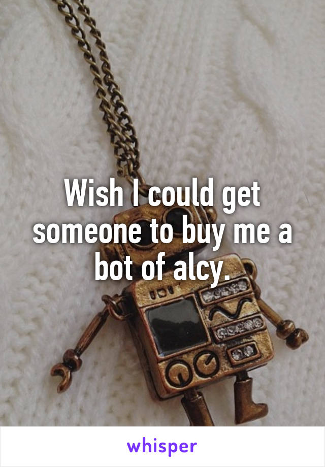 Wish I could get someone to buy me a bot of alcy.