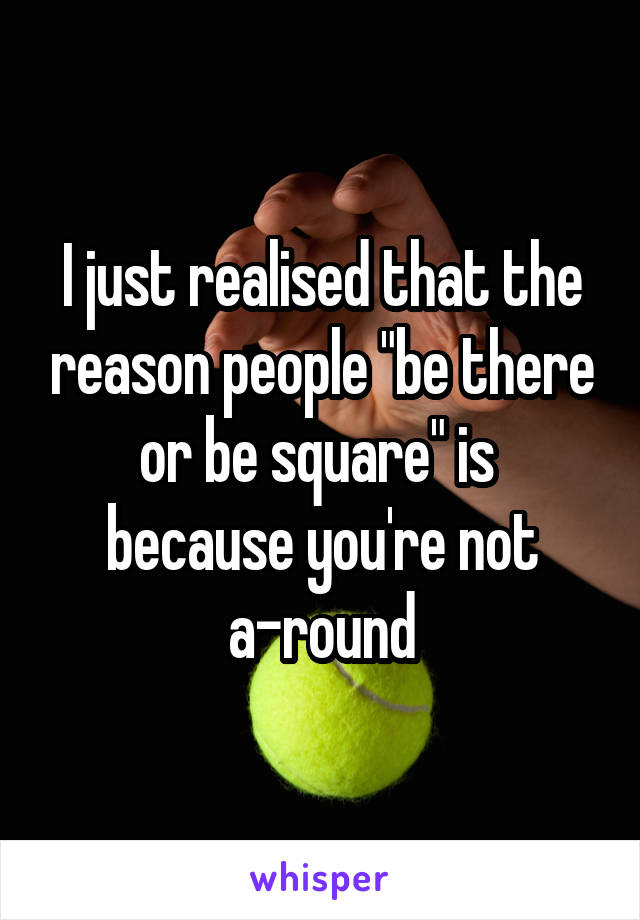 I just realised that the reason people "be there or be square" is 
because you're not a-round