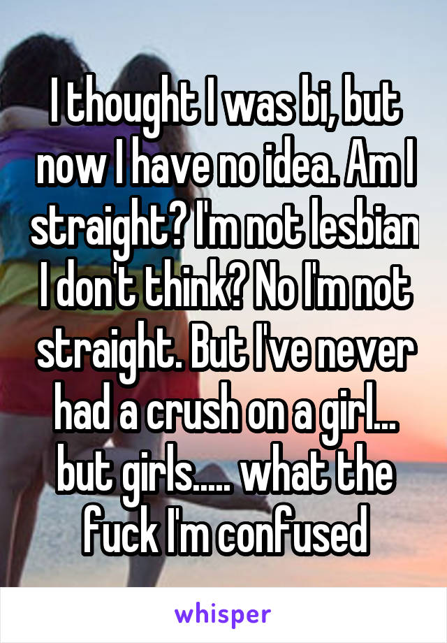 I thought I was bi, but now I have no idea. Am I straight? I'm not lesbian I don't think? No I'm not straight. But I've never had a crush on a girl... but girls..... what the fuck I'm confused