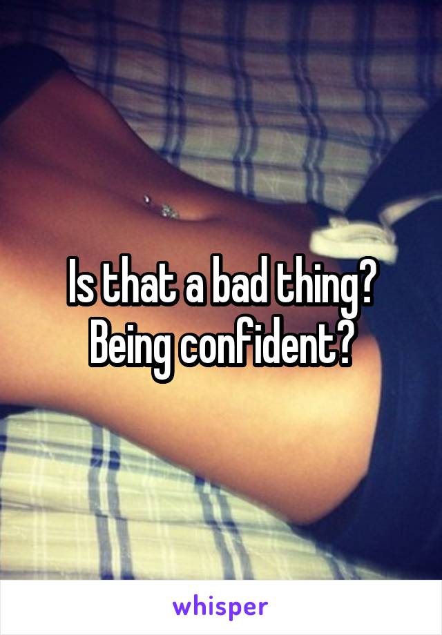 Is that a bad thing? Being confident?