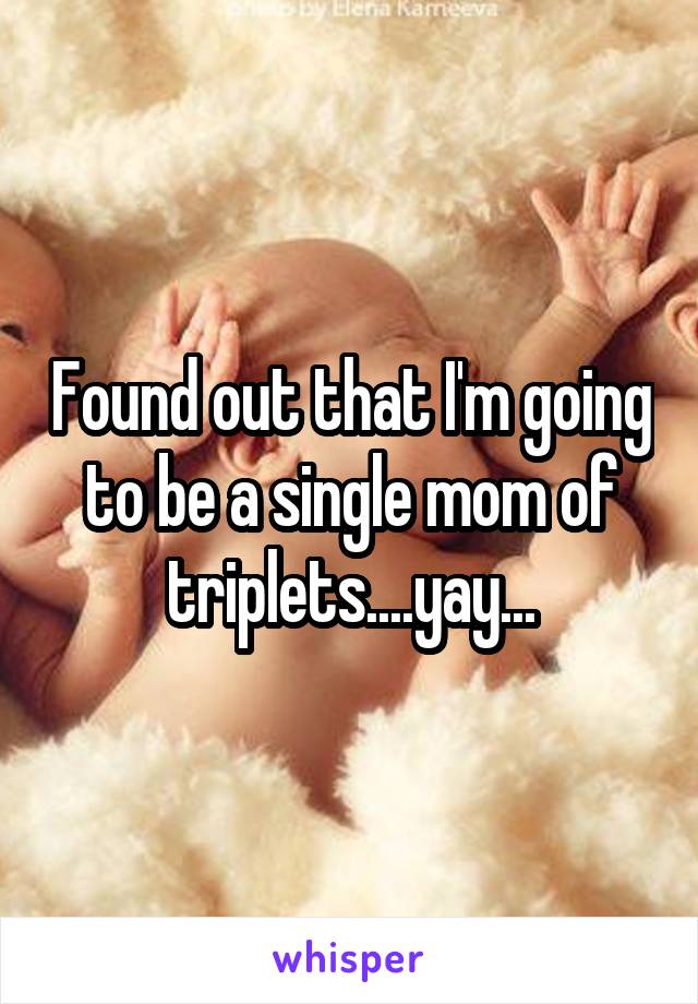 Found out that I'm going to be a single mom of triplets....yay...