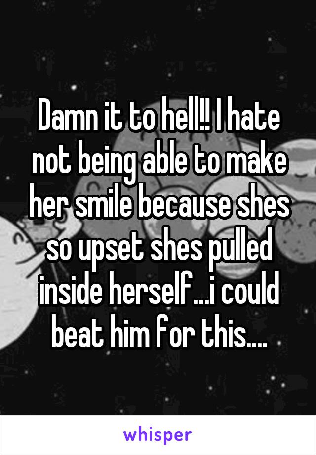 Damn it to hell!! I hate not being able to make her smile because shes so upset shes pulled inside herself...i could beat him for this....