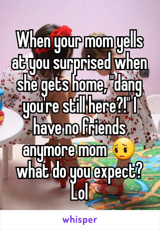 When your mom yells at you surprised when she gets home, "dang you're still here?!" I have no friends anymore mom 😔 what do you expect? Lol
