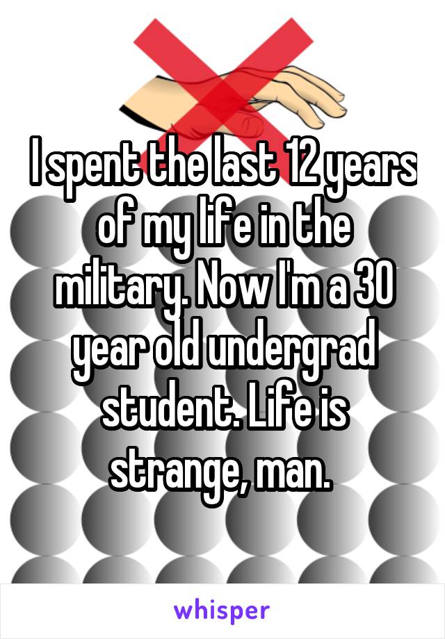 I spent the last 12 years of my life in the military. Now I'm a 30 year old undergrad student. Life is strange, man. 