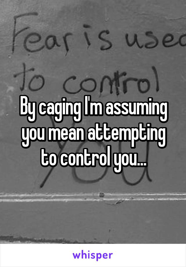 By caging I'm assuming you mean attempting to control you...