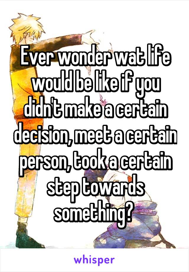 Ever wonder wat life would be like if you didn't make a certain decision, meet a certain person, took a certain step towards something? 