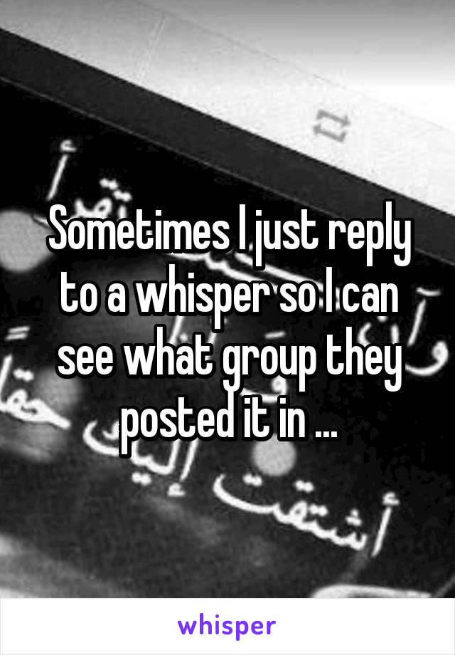 Sometimes I just reply to a whisper so I can see what group they posted it in ...