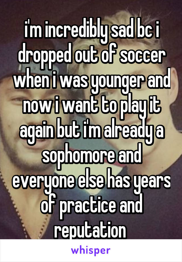 i'm incredibly sad bc i dropped out of soccer when i was younger and now i want to play it again but i'm already a sophomore and everyone else has years of practice and reputation 