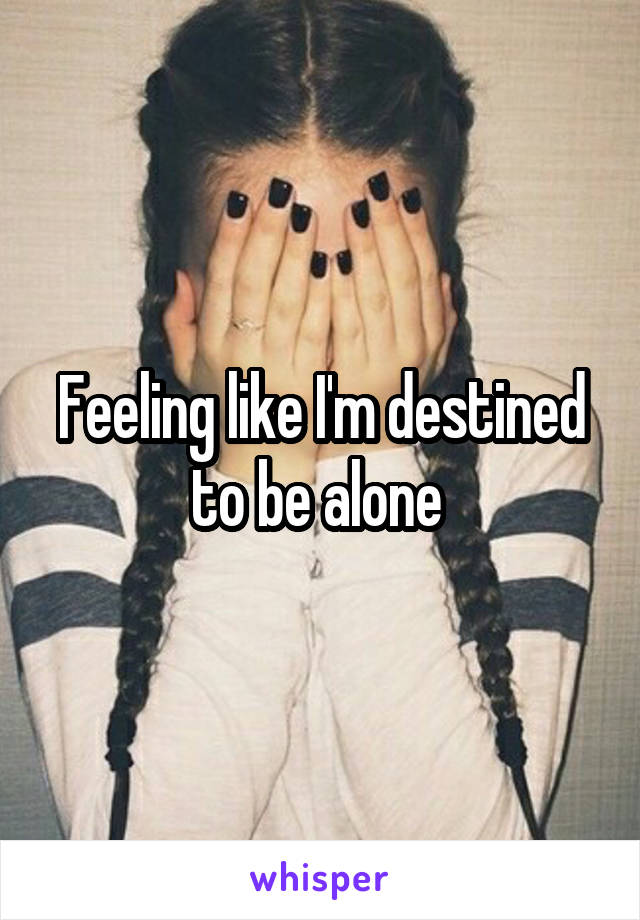 Feeling like I'm destined to be alone 