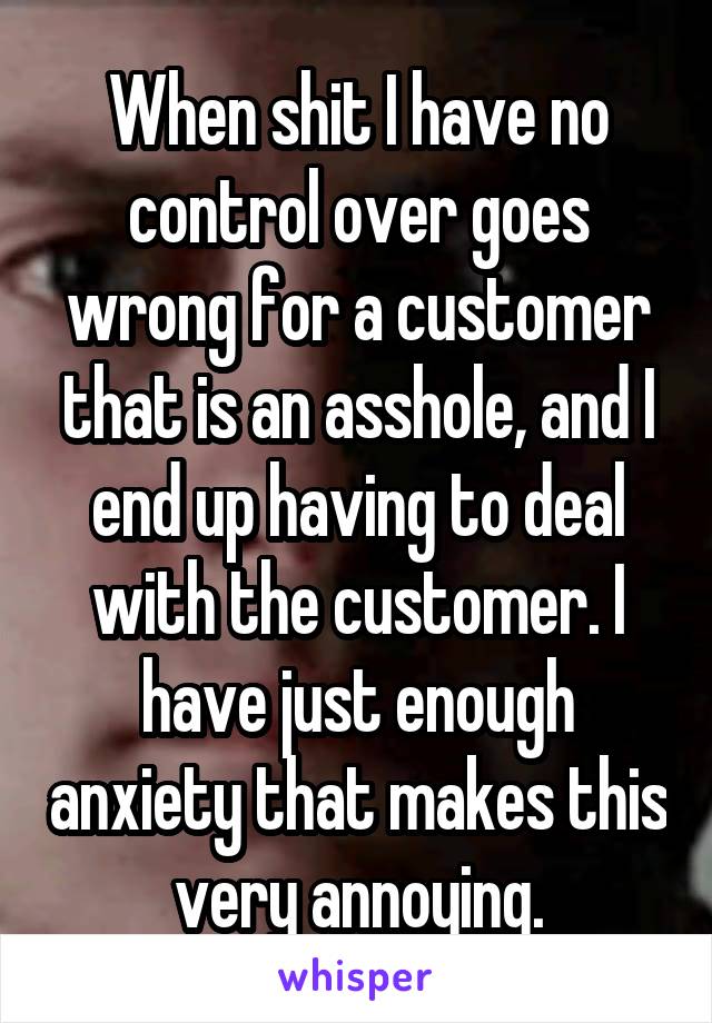 When shit I have no control over goes wrong for a customer that is an asshole, and I end up having to deal with the customer. I have just enough anxiety that makes this very annoying.