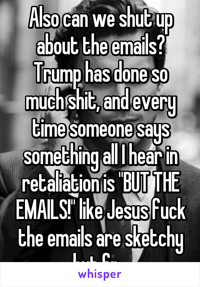 Also can we shut up about the emails? Trump has done so much shit, and every time someone says something all I hear in retaliation is "BUT THE EMAILS!" like Jesus fuck the emails are sketchy but fr...