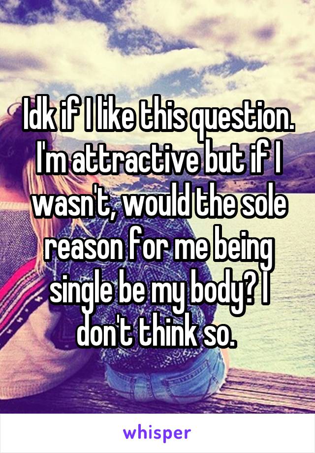 Idk if I like this question. I'm attractive but if I wasn't, would the sole reason for me being single be my body? I don't think so. 