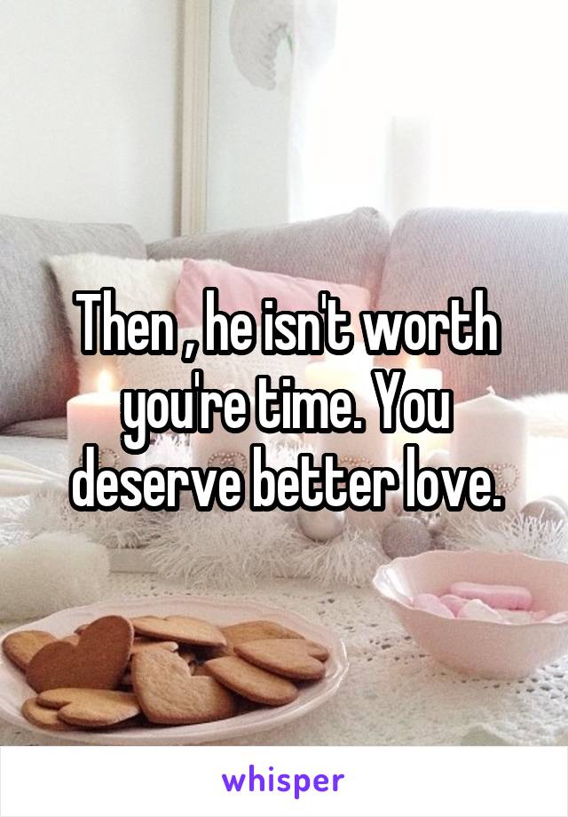 Then , he isn't worth you're time. You deserve better love.