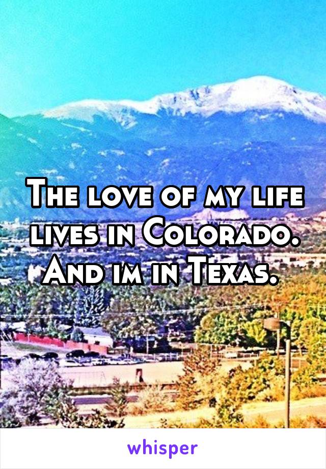 The love of my life lives in Colorado. And im in Texas. 