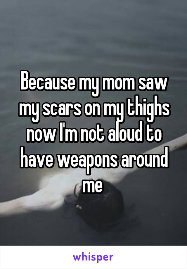 Because my mom saw my scars on my thighs now I'm not aloud to have weapons around me 
