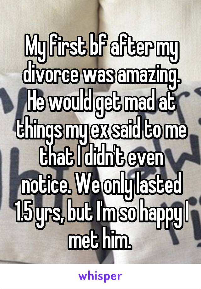 My first bf after my divorce was amazing. He would get mad at things my ex said to me that I didn't even notice. We only lasted 1.5 yrs, but I'm so happy I met him. 