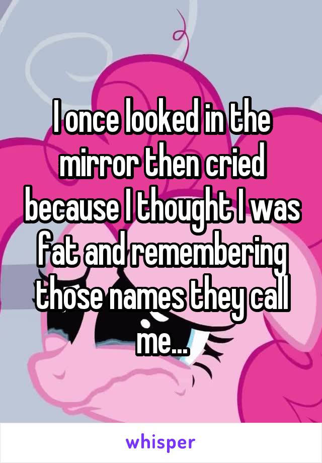 I once looked in the mirror then cried because I thought I was fat and remembering those names they call me...