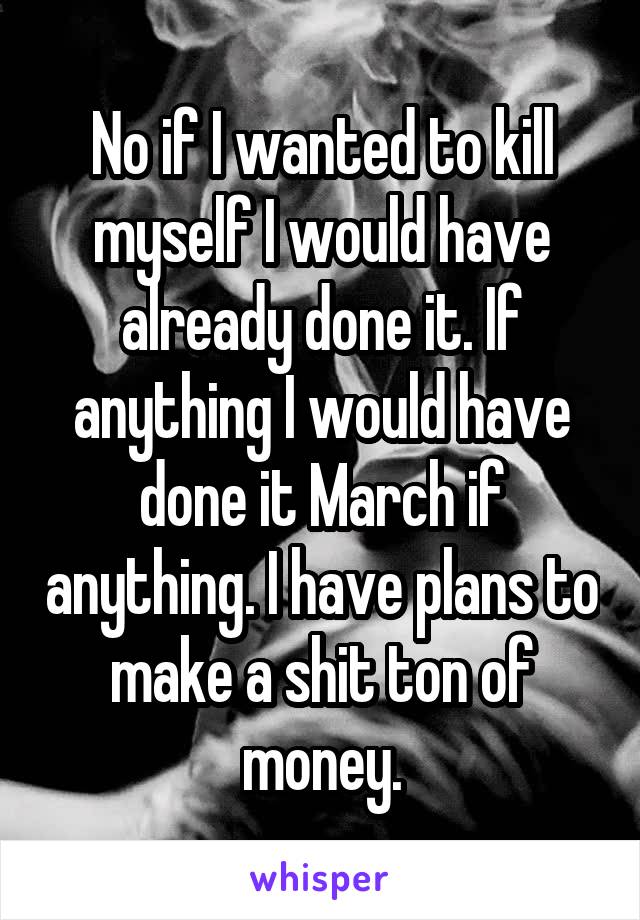 No if I wanted to kill myself I would have already done it. If anything I would have done it March if anything. I have plans to make a shit ton of money.