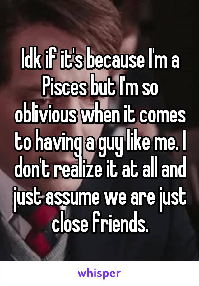 Idk if it's because I'm a Pisces but I'm so oblivious when it comes to having a guy like me. I don't realize it at all and just assume we are just  close friends. 