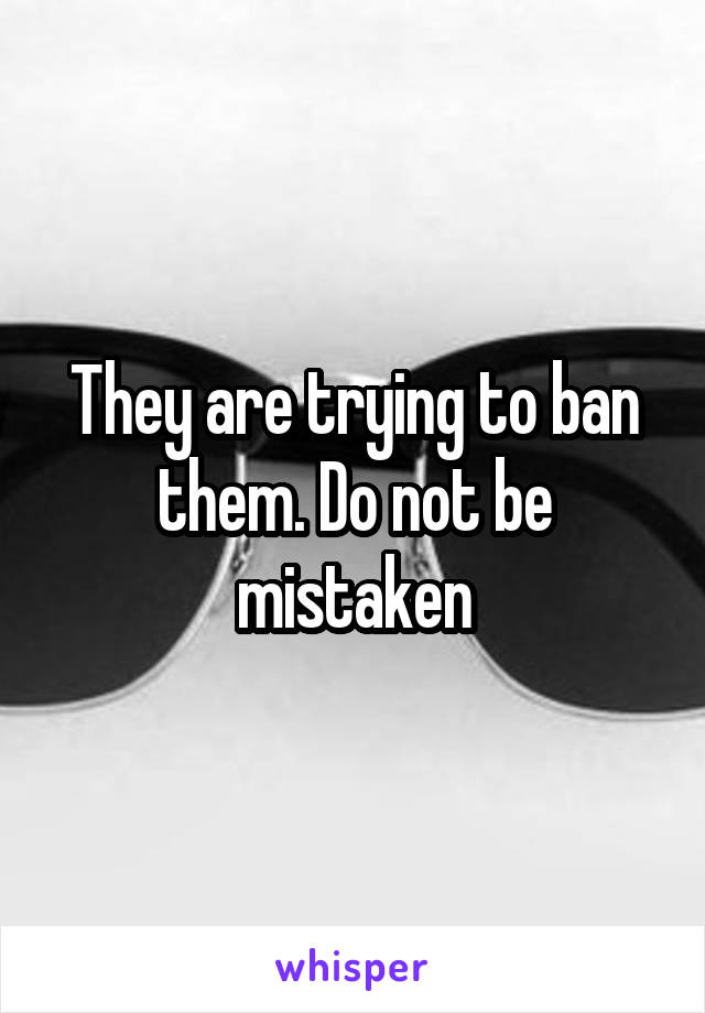 They are trying to ban them. Do not be mistaken